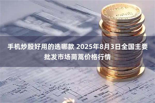 手机炒股好用的选哪款 2025年8月3日全国主要批发市场茼蒿价格行情