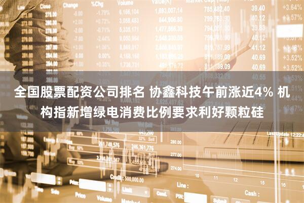 全国股票配资公司排名 协鑫科技午前涨近4% 机构指新增绿电消费比例要求利好颗粒硅