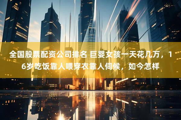 全国股票配资公司排名 巨婴女孩一天花几万，16岁吃饭靠人喂穿衣靠人伺候，如今怎样