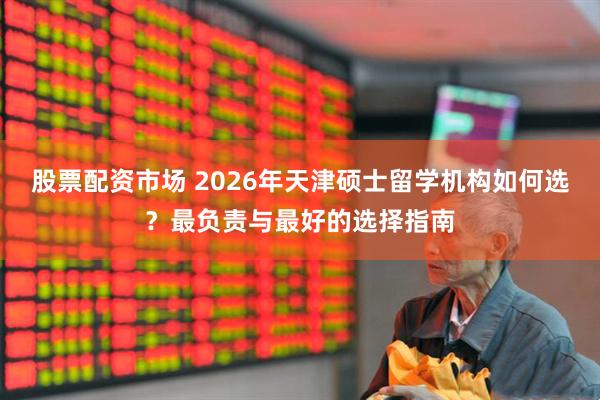 股票配资市场 2026年天津硕士留学机构如何选？最负责与最好的选择指南