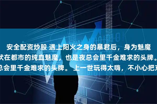 安全配资炒股 遇上阳火之身的暴君后，身为魅魔的我笑疯了 我本是潜伏在都市的纯血魅魔，也是夜总会里千金难求的头牌。 上一世玩得太嗨，不小心把京圈